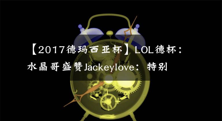 【2017德玛西亚杯】LOL德杯：水晶哥盛赞Jackeylove：特别强，和他对线压力很大