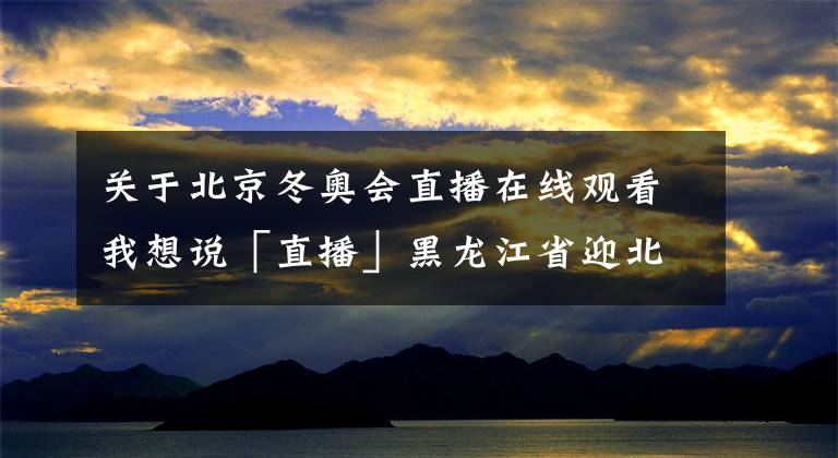 关于北京冬奥会直播在线观看我想说「直播」黑龙江省迎北京2022年冬奥会倒计时100天冰雪系列活动启动仪式