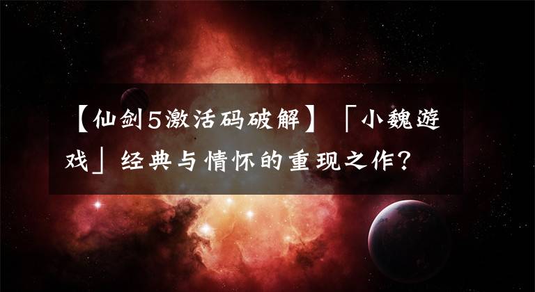 【仙剑5激活码破解】「小魏游戏」经典与情怀的重现之作？游戏杂谈《仙剑奇侠传五》