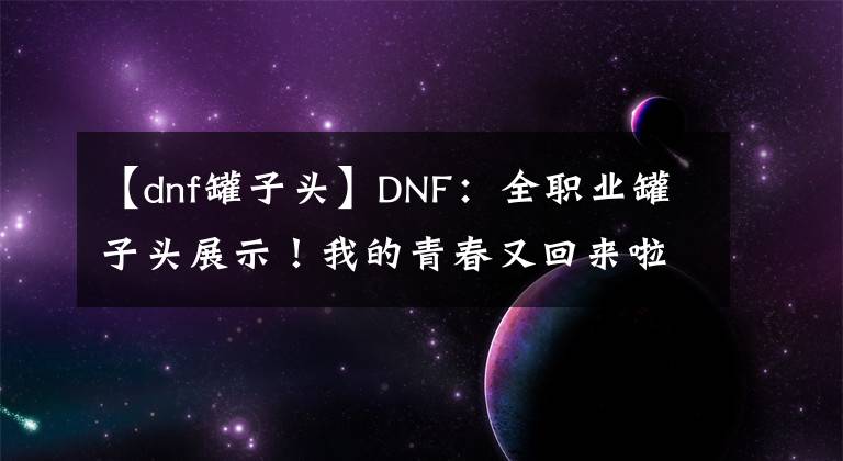 【dnf罐子头】DNF：全职业罐子头展示！我的青春又回来啦，免费获得永久装扮