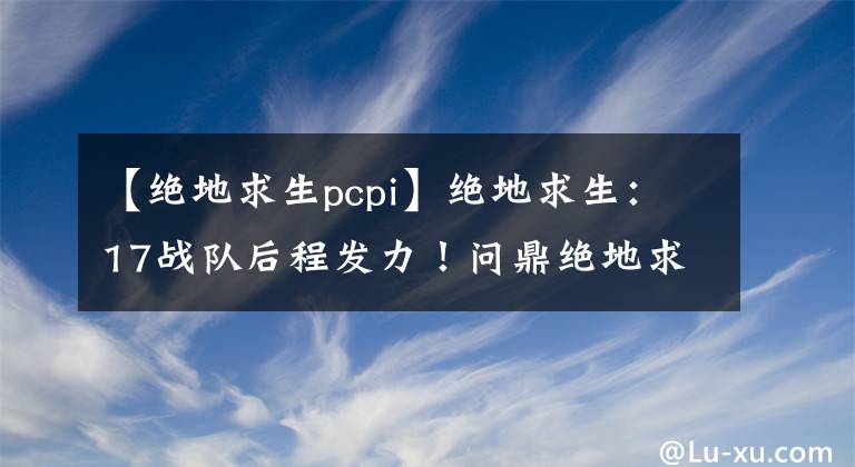 【绝地求生pcpi】绝地求生：17战队后程发力！问鼎绝地求生PCPI第二赛季冠军！