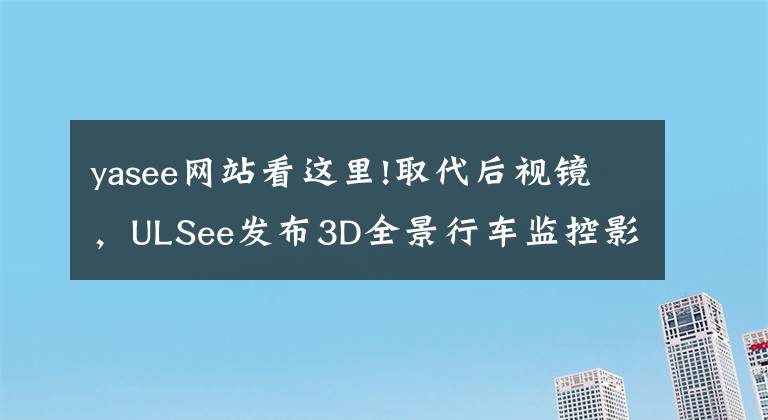 yasee网站看这里!取代后视镜，ULSee发布3D全景行车监控影像系统