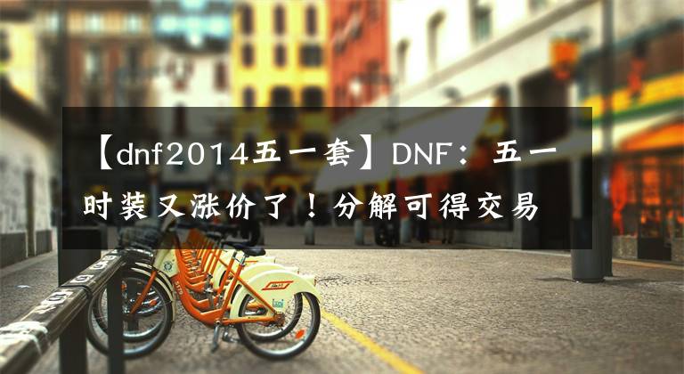 【dnf2014五一套】DNF：五一时装又涨价了！分解可得交易徽章，回血量再创新高