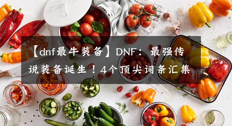 【dnf最牛装备】DNF：最强传说装备诞生！4个顶尖词条汇集，超越100级史诗