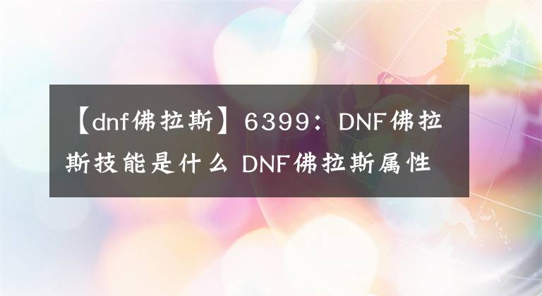 【dnf佛拉斯】6399：DNF佛拉斯技能是什么 DNF佛拉斯属性详解