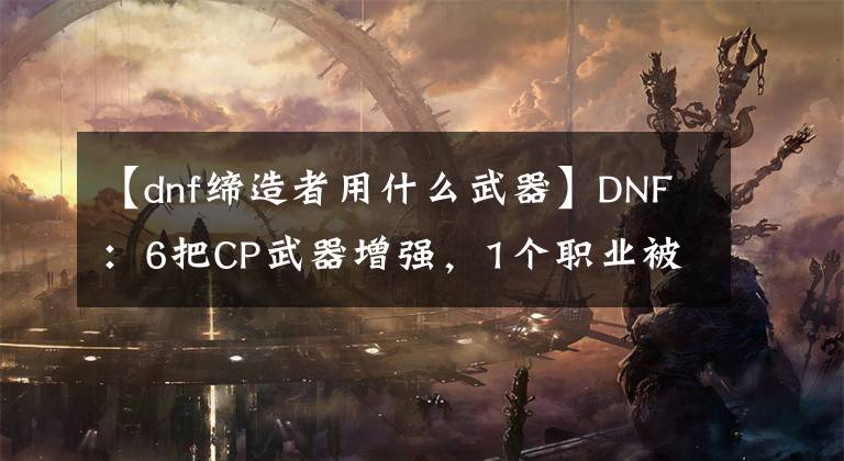 【dnf缔造者用什么武器】DNF：6把CP武器增强，1个职业被削弱，修复10000多个Bug