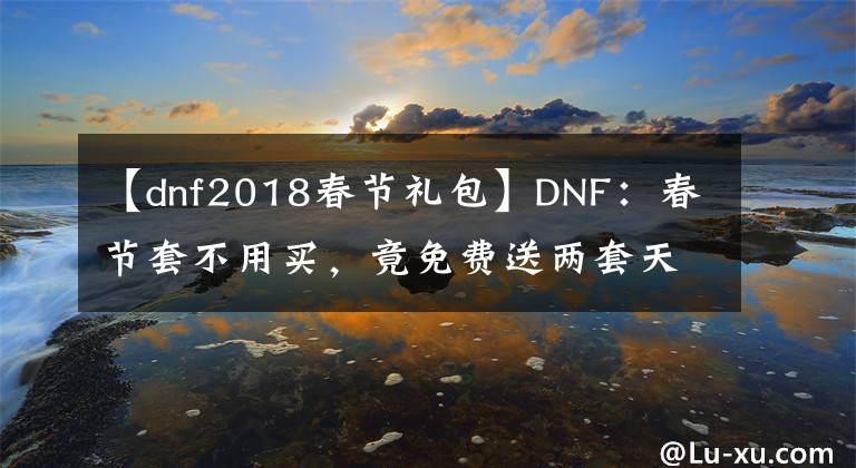 【dnf2018春节礼包】DNF：春节套不用买，竟免费送两套天空套，老马这回要亏大了
