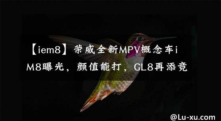 【iem8】荣威全新MPV概念车iM8曝光，颜值能打，GL8再添竞争对手