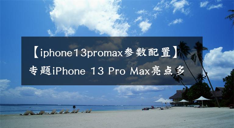 【iphone13promax参数配置】专题iPhone 13 Pro Max亮点多，真正的“十三香”，会选的都是内行人