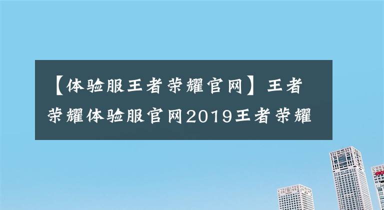 【体验服王者荣耀官网】王者荣耀体验服官网2019王者荣耀体验服官网站最新地址