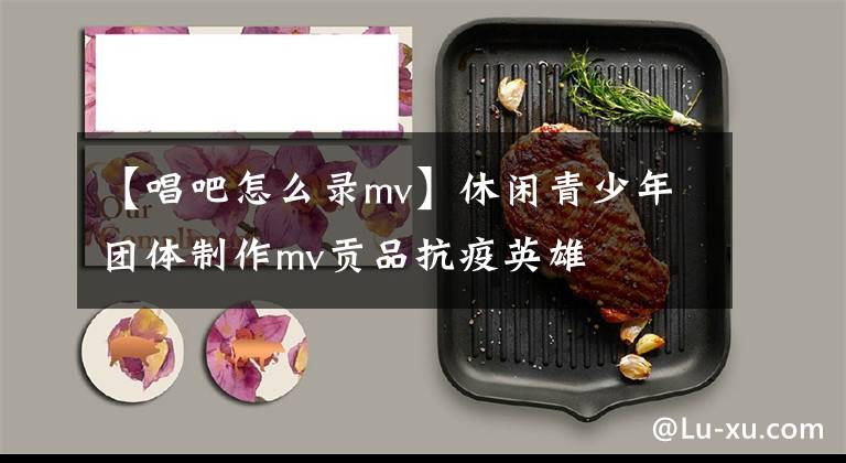 【唱吧怎么录mv】休闲青少年团体制作mv贡品抗疫英雄