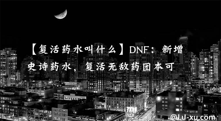 【复活药水叫什么】DNF：新增史诗药水，复活无敌药团本可用，不玩个炼金师？