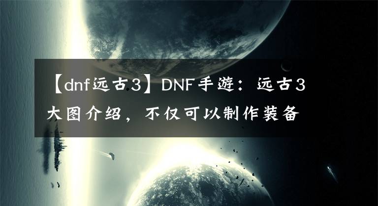 【dnf远古3】DNF手游：远古3大图介绍，不仅可以制作装备，更是摸金好去处