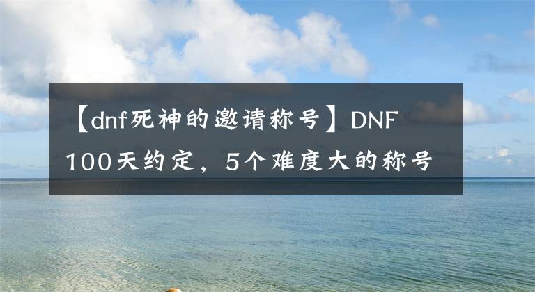 【dnf死神的邀请称号】DNF  100天约定，5个难度大的称号！