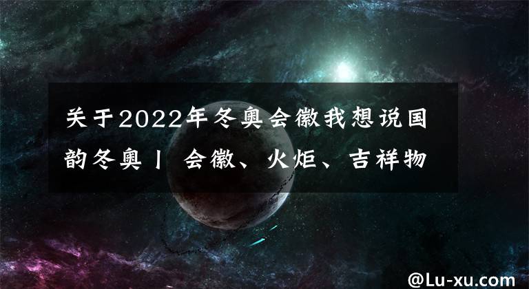 关于2022年冬奥会徽我想说国韵冬奥丨 会徽、火炬、吉祥物……这些冬奥元素 尽显中华文化底蕴