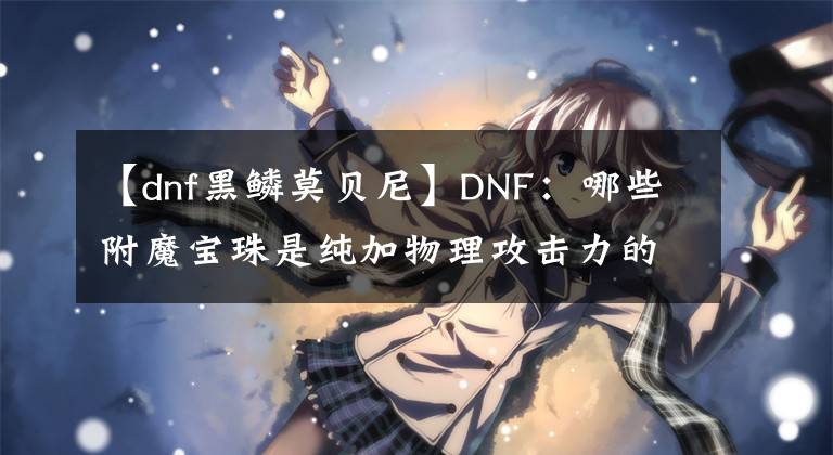 【dnf黑鳞莫贝尼】DNF：哪些附魔宝珠是纯加物理攻击力的呢？哪个最贵呢？