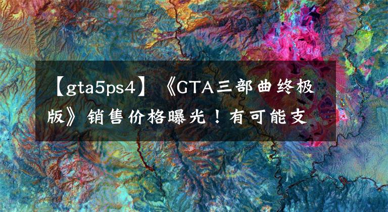 【gta5ps4】《GTA三部曲终极版》销售价格曝光！有可能支持汉语