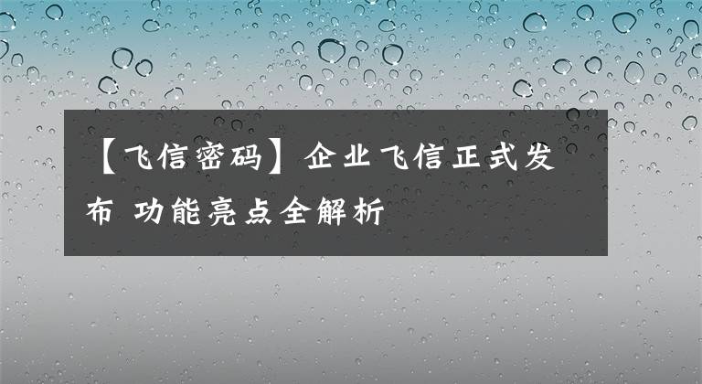 【飞信密码】企业飞信正式发布 功能亮点全解析