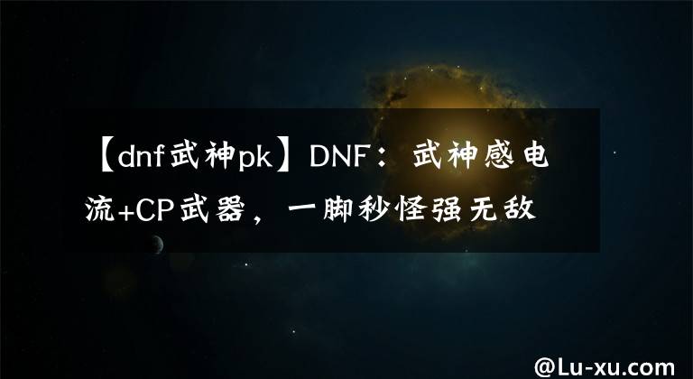 【dnf武神pk】DNF：武神感电流+CP武器，一脚秒怪强无敌
