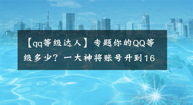 【qq等级达人】专题你的QQ等级多少？一大神将账号升到165全球最高，如今只值这点钱