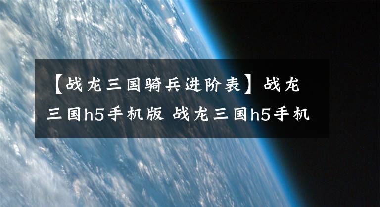 【战龙三国骑兵进阶表】战龙三国h5手机版 战龙三国h5手机版哪里玩