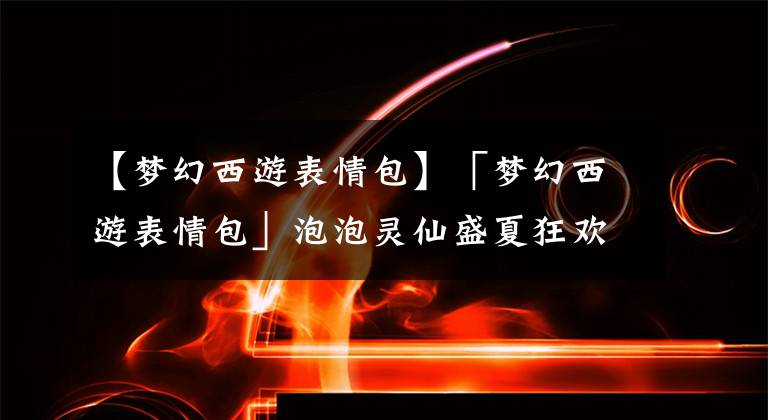 【梦幻西游表情包】「梦幻西游表情包」泡泡灵仙盛夏狂欢~气氛组闪亮入场