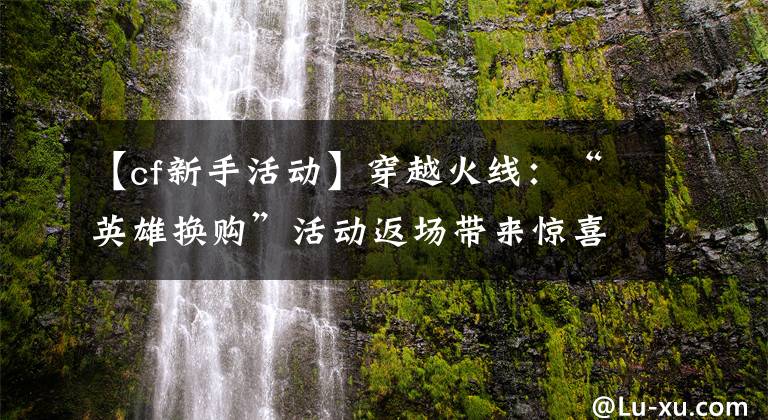 【cf新手活动】穿越火线：“英雄换购”活动返场带来惊喜，平民玩家也能白嫖神器