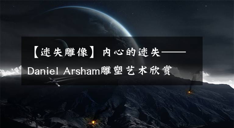 【迷失雕像】内心的迷失——Daniel Arsham雕塑艺术欣赏