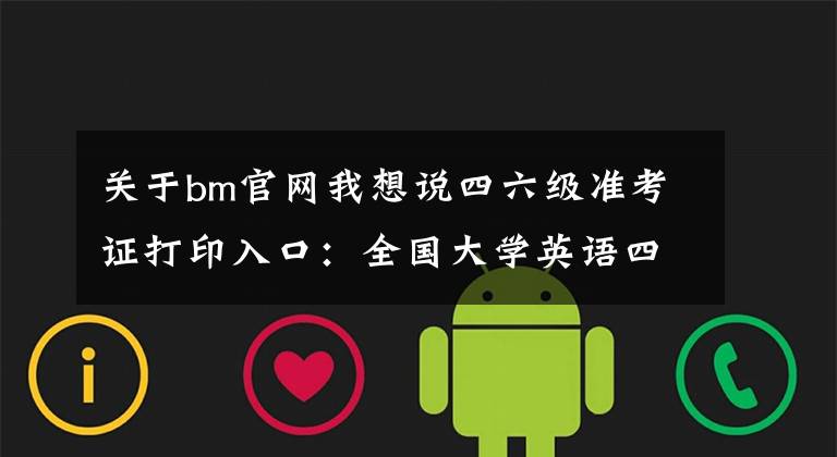 关于bm官网我想说四六级准考证打印入口：全国大学英语四六级（CET）官网系统