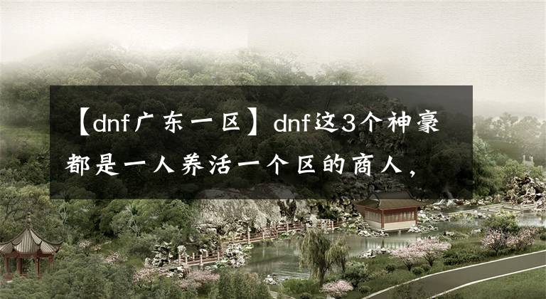 【dnf广东一区】dnf这3个神豪都是一人养活一个区的商人，随时清空拍卖场！