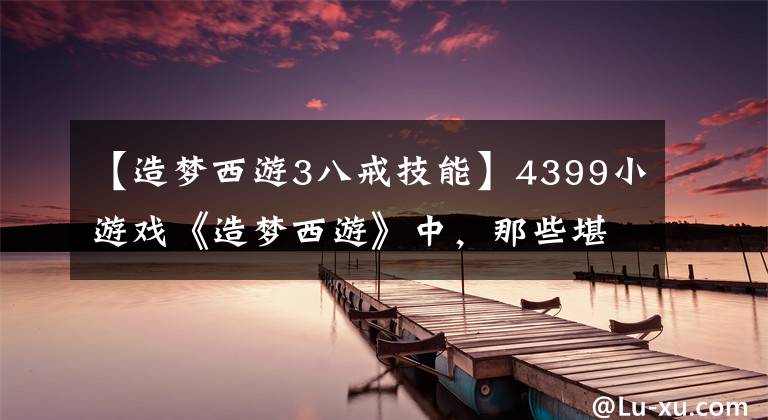 【造梦西游3八戒技能】4399小游戏《造梦西游》中，那些堪比外挂的技能，你知道多少？