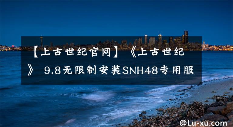 【上古世纪官网】《上古世纪》 9.8无限制安装SNH48专用服务器