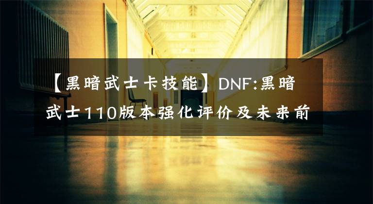 【黑暗武士卡技能】DNF:黑暗武士110版本强化评价及未来前景分析