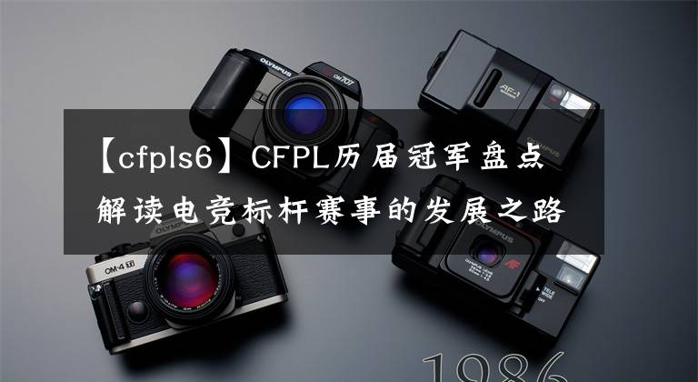 【cfpls6】CFPL历届冠军盘点 解读电竞标杆赛事的发展之路