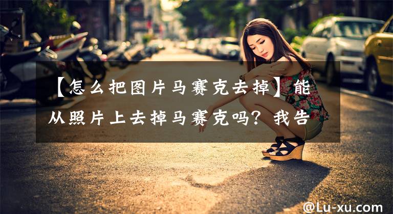 【怎么把图片马赛克去掉】能从照片上去掉马赛克吗？我告诉你吧。