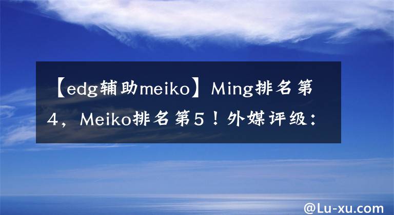 【edg辅助meiko】Ming排名第4，Meiko排名第5！外媒评级：Mata是第1辅助，wolf第3