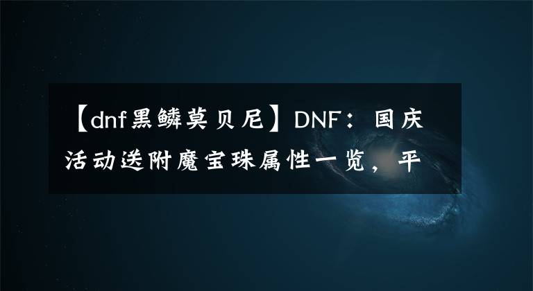 【dnf黑鳞莫贝尼】DNF：国庆活动送附魔宝珠属性一览，平民玩家可以省下很多金币！