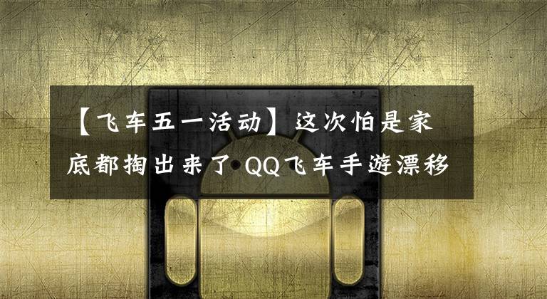 【飞车五一活动】这次怕是家底都掏出来了 QQ飞车手游漂移狂欢节连明星都来抢福利