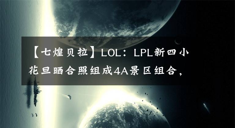 【七煌贝拉】LOL：LPL新四小花旦晒合照组成4A景区组合，网友直言想念球王贝拉