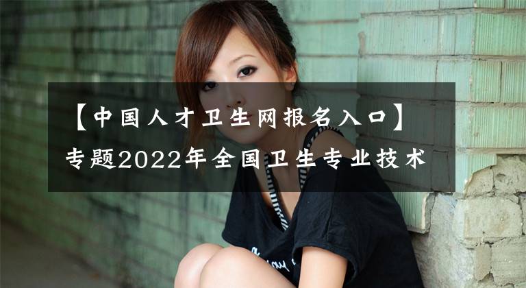 【中国人才卫生网报名入口】专题2022年全国卫生专业技术资格考试报名流程