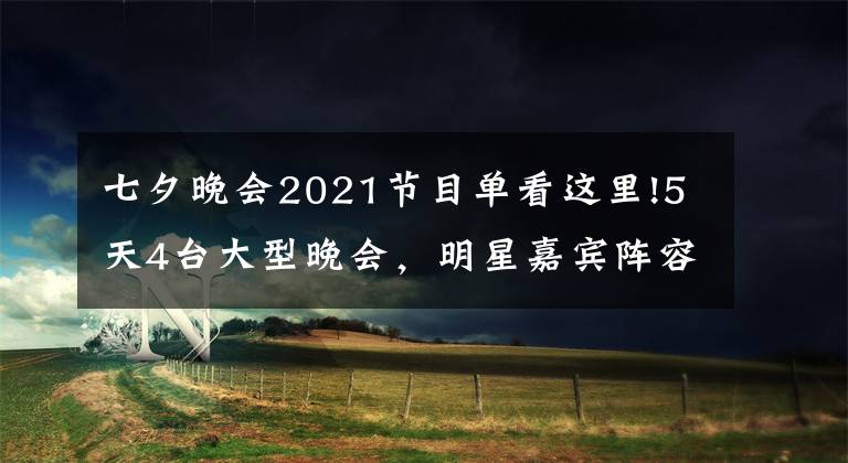 七夕晚会2021节目单看这里!5天4台大型晚会，明星嘉宾阵容全新公布，你最期待哪家的晚会