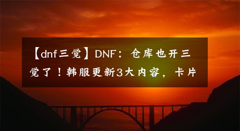 【dnf三觉】DNF：仓库也开三觉了！韩服更新3大内容，卡片升级再次优化