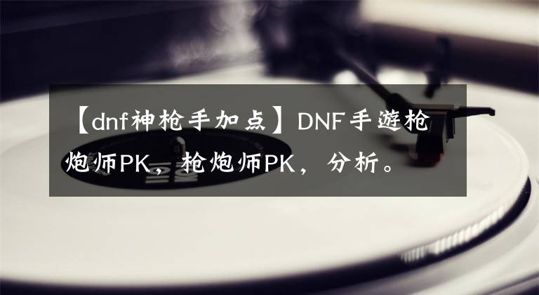 【dnf神枪手加点】DNF手游枪炮师PK，枪炮师PK，分析。