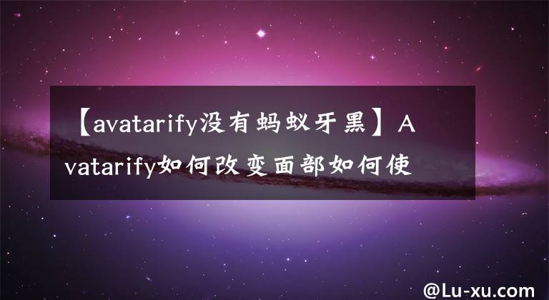 【avatarify没有蚂蚁牙黑】Avatarify如何改变面部如何使用Avatarify蚂蚁看特效视频教程