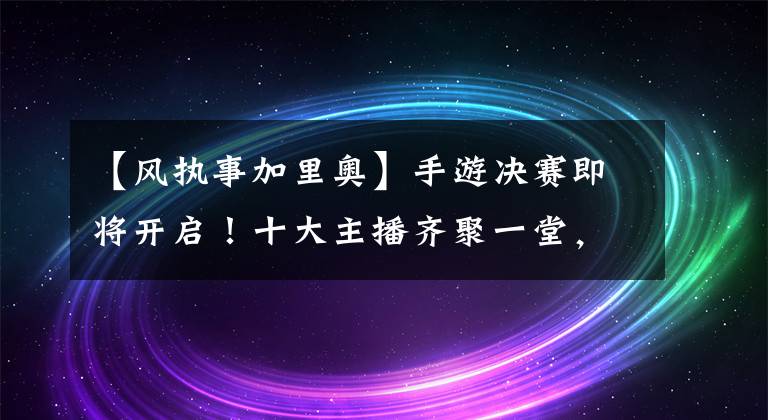 【风执事加里奥】手游决赛即将开启！十大主播齐聚一堂，海量好礼令全网期待不已