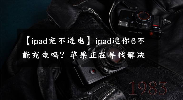 【ipad充不进电】ipad迷你6不能充电吗？苹果正在寻找解决办法