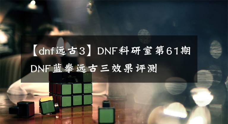 【dnf远古3】DNF科研室第61期 DNF蓝拳远古三效果评测