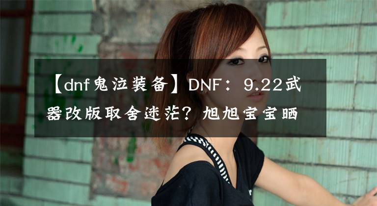 【dnf鬼泣装备】DNF：9.22武器改版取舍迷茫？旭旭宝宝晒全职业，新版本武器选择