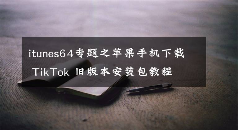 itunes64专题之苹果手机下载 TikTok 旧版本安装包教程