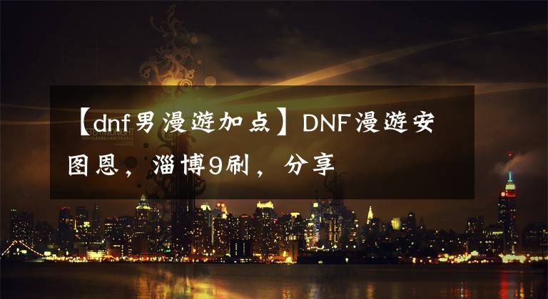 【dnf男漫游加点】DNF漫游安图恩，淄博9刷，分享